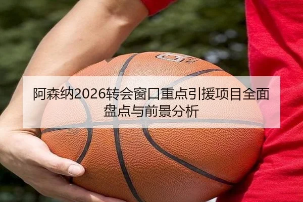 阿森纳2026转会窗口重点引援项目全面盘点与前景分析